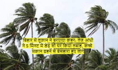 बिहार में तूफान ने बरपाया कहर: तेज आंधी ने 5 मिनट में डेढ़ सौ घर किया तबाह, कच्चे मकान ढहने से बेसहारा हुए लोग